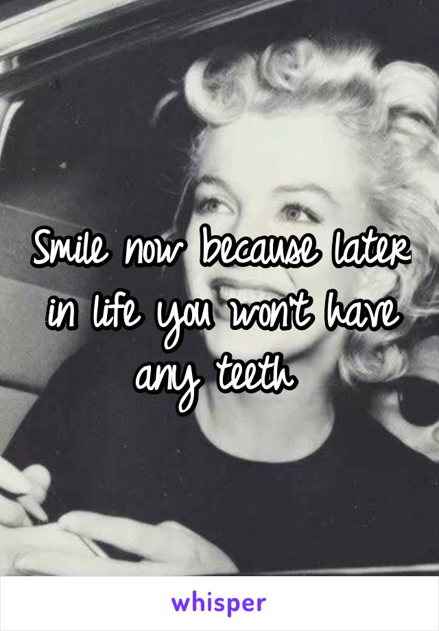 Smile now because later in life you won't have any teeth 