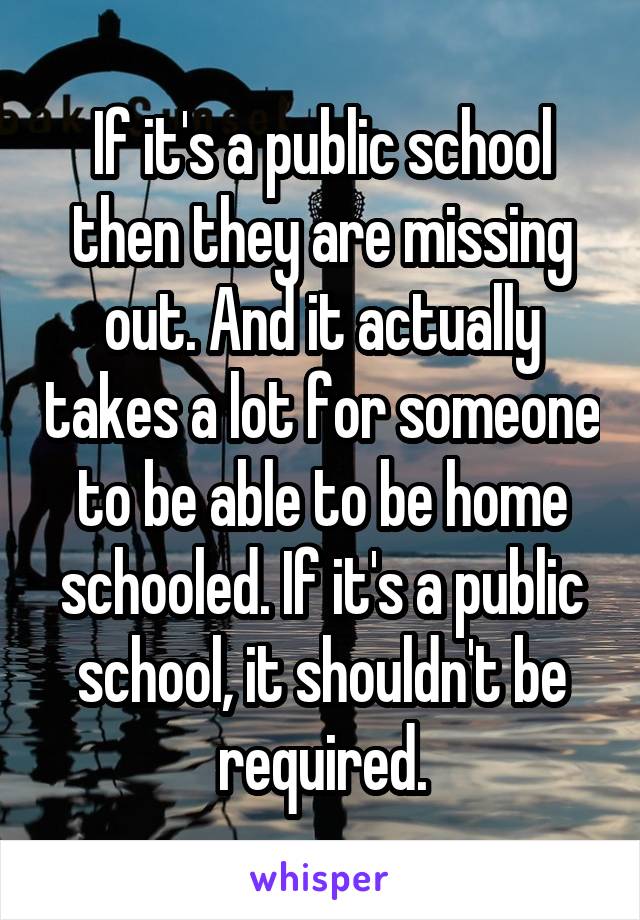 If it's a public school then they are missing out. And it actually takes a lot for someone to be able to be home schooled. If it's a public school, it shouldn't be required.