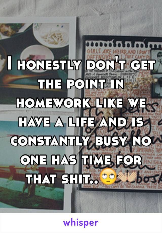 I honestly don't get the point in homework like we have a life and is constantly busy no one has time for that shit..🙄👐🏼