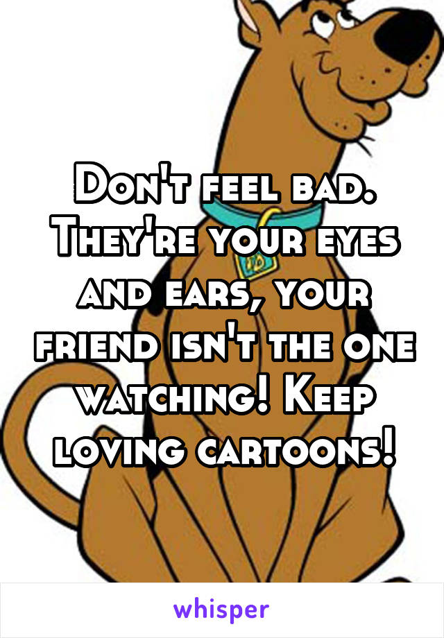 Don't feel bad. They're your eyes and ears, your friend isn't the one watching! Keep loving cartoons!