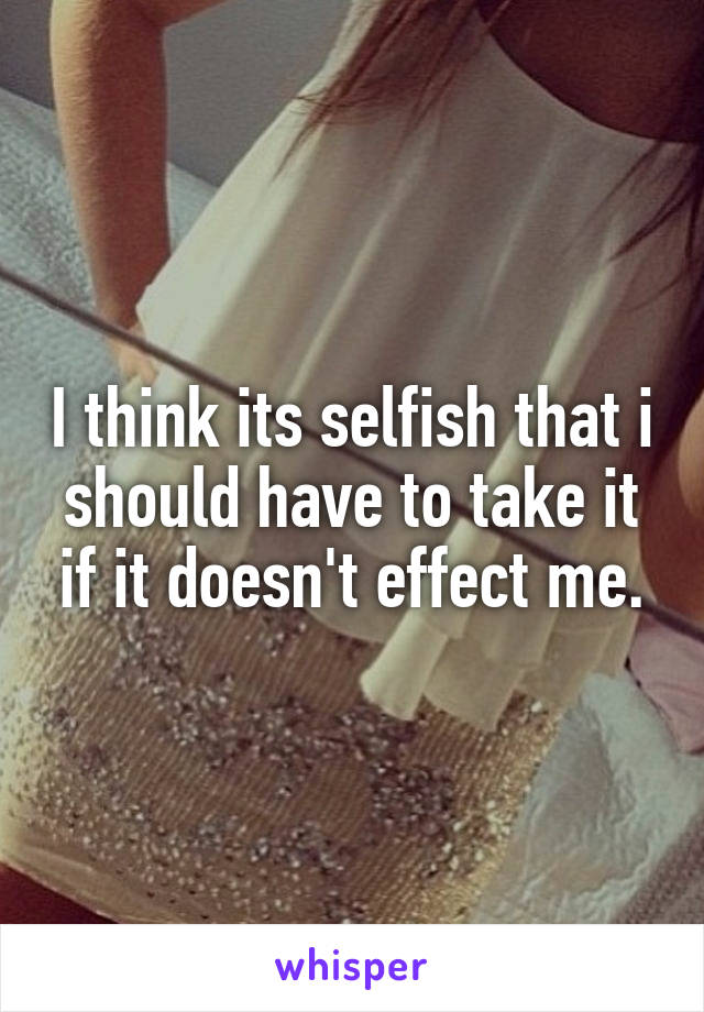 I think its selfish that i should have to take it if it doesn't effect me.