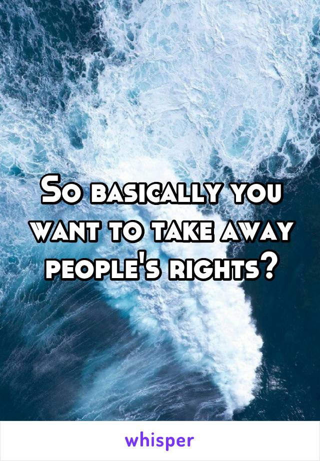 So basically you want to take away people's rights?