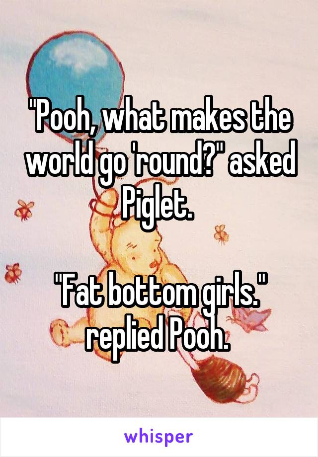 "Pooh, what makes the world go 'round?" asked Piglet. 

"Fat bottom girls." replied Pooh. 