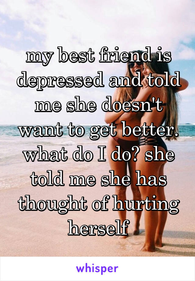 my best friend is depressed and told me she doesn't want to get better. what do I do? she told me she has thought of hurting herself