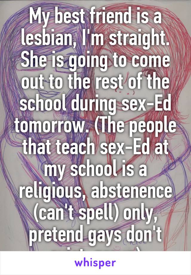 My best friend is a lesbian, I'm straight. She is going to come out to the rest of the school during sex-Ed tomorrow. (The people that teach sex-Ed at my school is a religious, abstenence (can't spell) only, pretend gays don't exist, group)