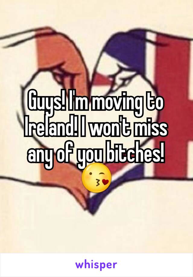 Guys! I'm moving to Ireland! I won't miss any of you bitches! 😘