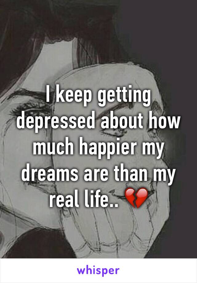 I keep getting depressed about how much happier my dreams are than my real life.. 💔