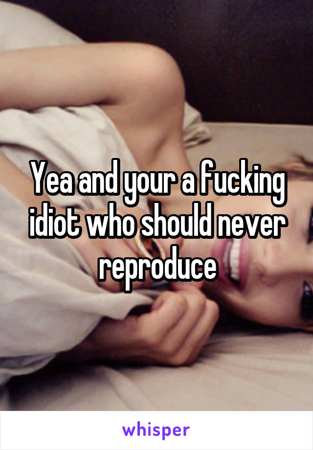 Yea and your a fucking idiot who should never reproduce