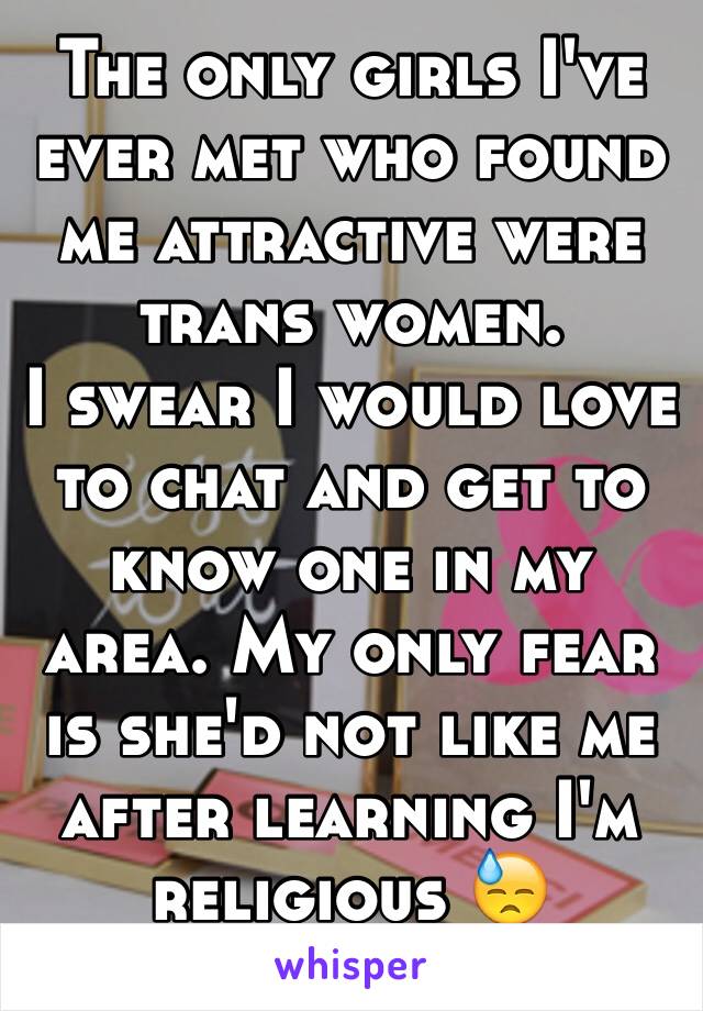 The only girls I've ever met who found me attractive were trans women.
I swear I would love to chat and get to know one in my area. My only fear is she'd not like me after learning I'm religious 😓