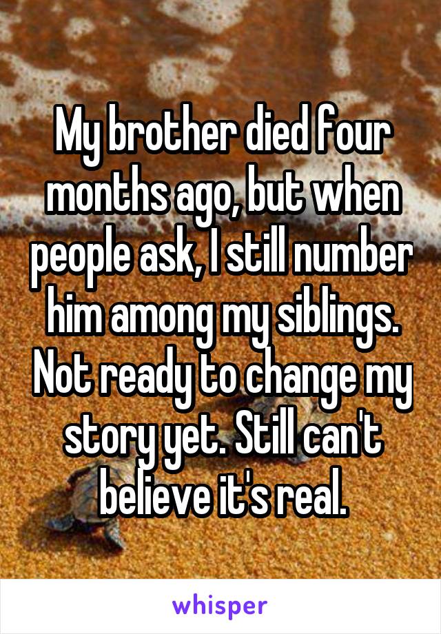 My brother died four months ago, but when people ask, I still number him among my siblings. Not ready to change my story yet. Still can't believe it's real.