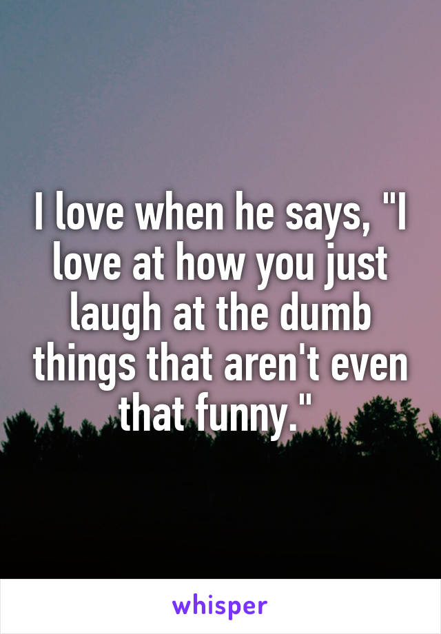 I love when he says, "I love at how you just laugh at the dumb things that aren't even that funny." 