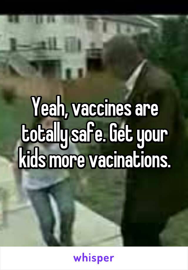 Yeah, vaccines are totally safe. Get your kids more vacinations.