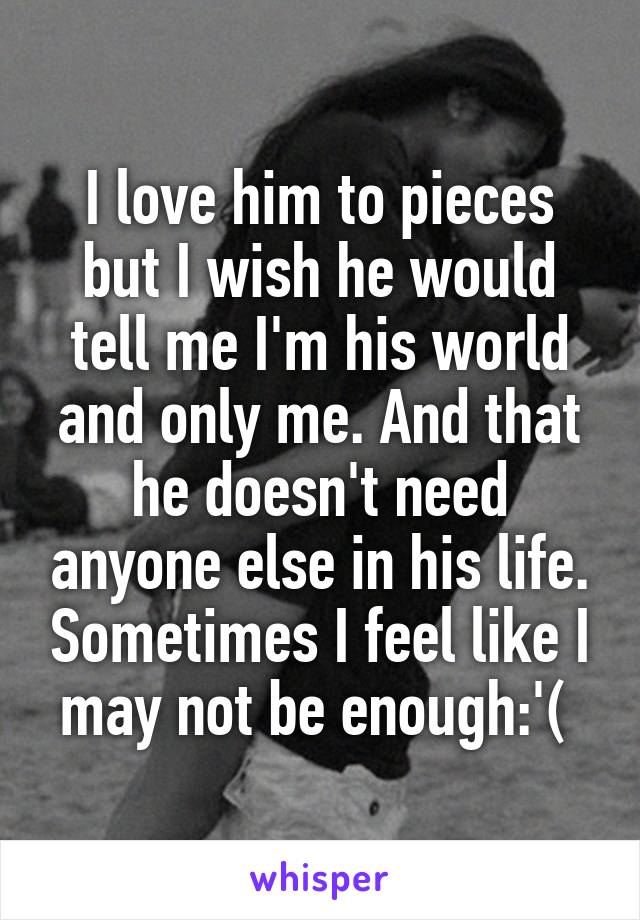 I love him to pieces but I wish he would tell me I'm his world and only me. And that he doesn't need anyone else in his life. Sometimes I feel like I may not be enough:'( 