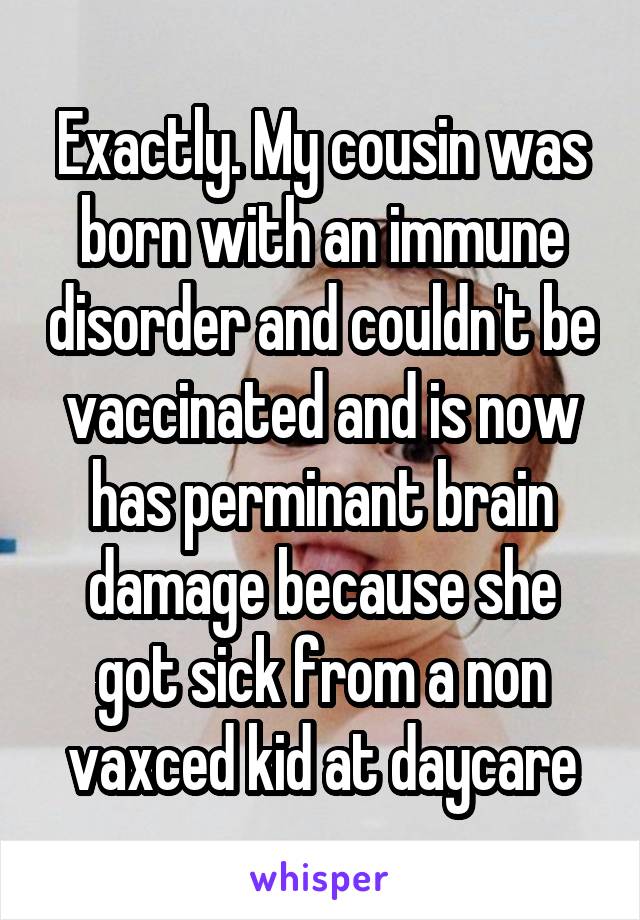 Exactly. My cousin was born with an immune disorder and couldn't be vaccinated and is now has perminant brain damage because she got sick from a non vaxced kid at daycare