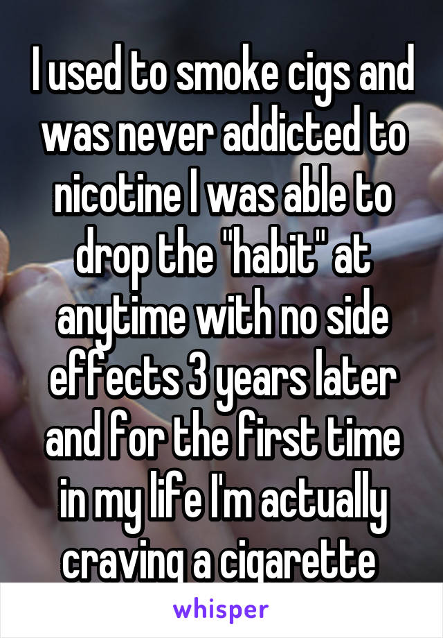 I used to smoke cigs and was never addicted to nicotine I was able to drop the "habit" at anytime with no side effects 3 years later and for the first time in my life I'm actually craving a cigarette 