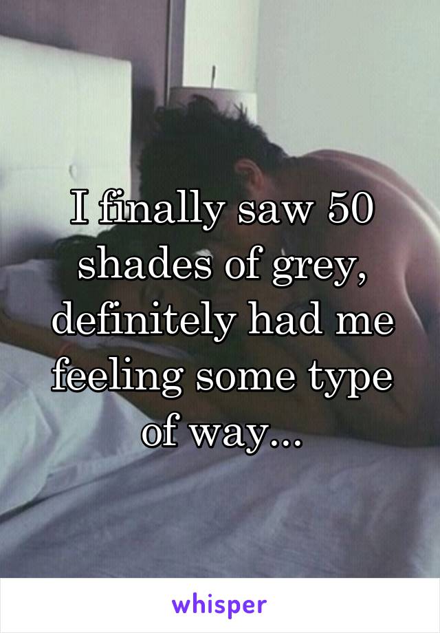 I finally saw 50 shades of grey, definitely had me feeling some type of way...