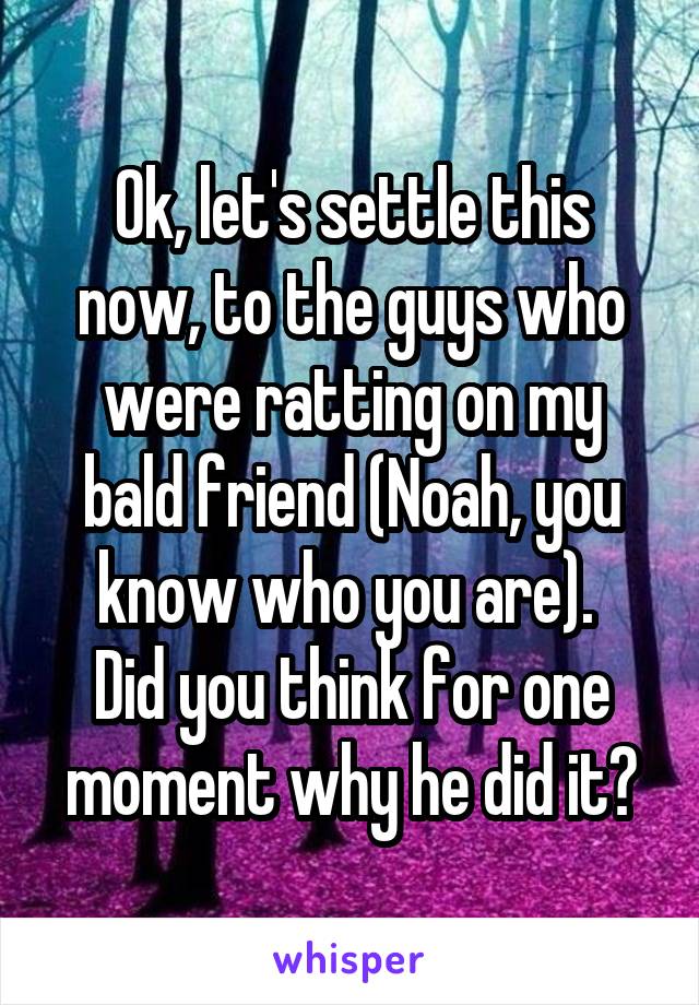 Ok, let's settle this now, to the guys who were ratting on my bald friend (Noah, you know who you are). 
Did you think for one moment why he did it?