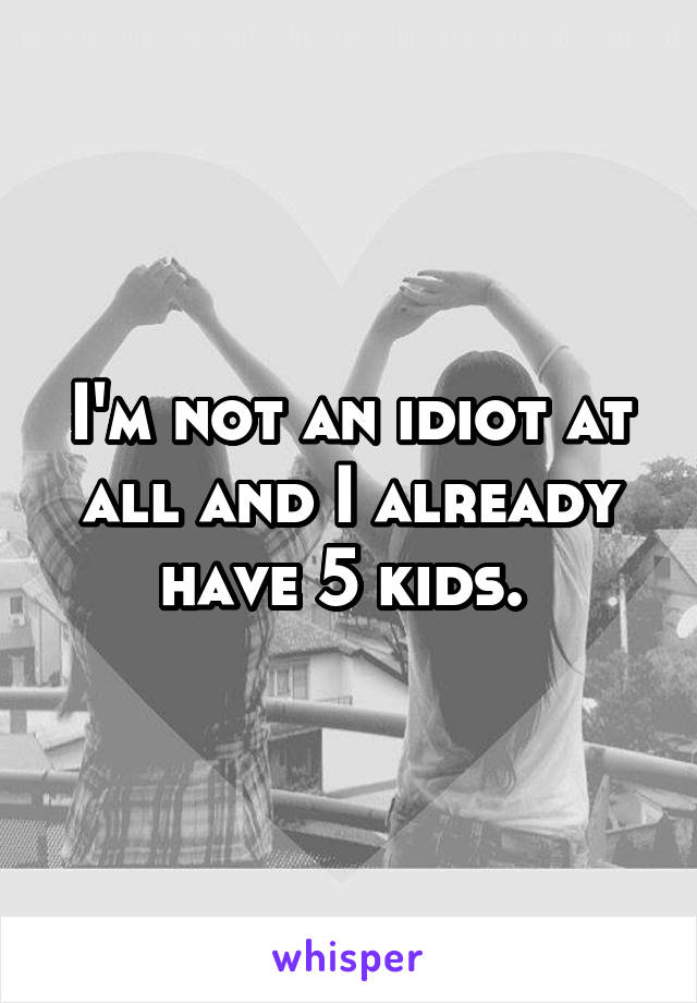 I'm not an idiot at all and I already have 5 kids. 