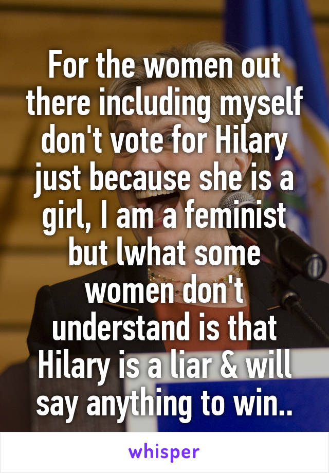 For the women out there including myself don't vote for Hilary just because she is a girl, I am a feminist but lwhat some women don't understand is that Hilary is a liar & will say anything to win..