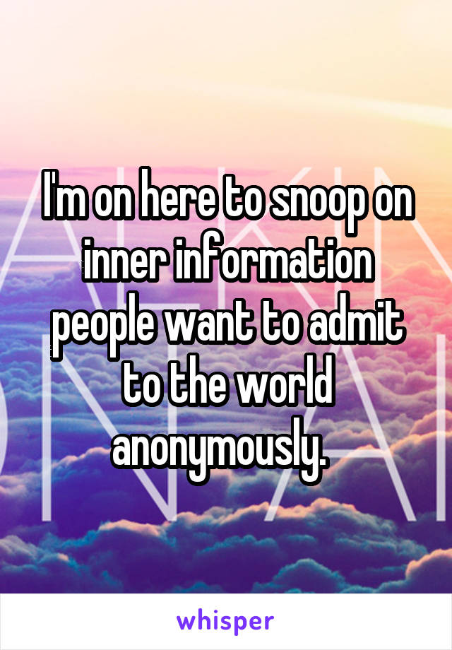 I'm on here to snoop on inner information people want to admit to the world anonymously.  