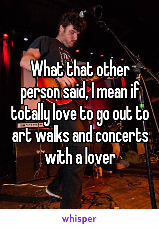 What that other person said, I mean if totally love to go out to art walks and concerts with a lover