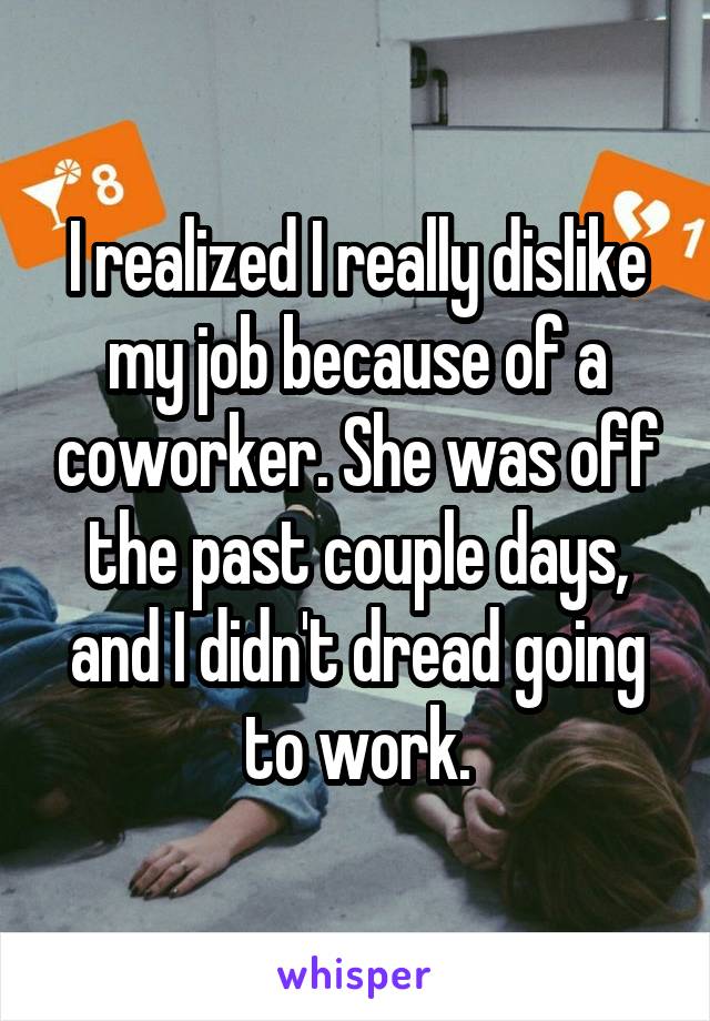 I realized I really dislike my job because of a coworker. She was off the past couple days, and I didn't dread going to work.