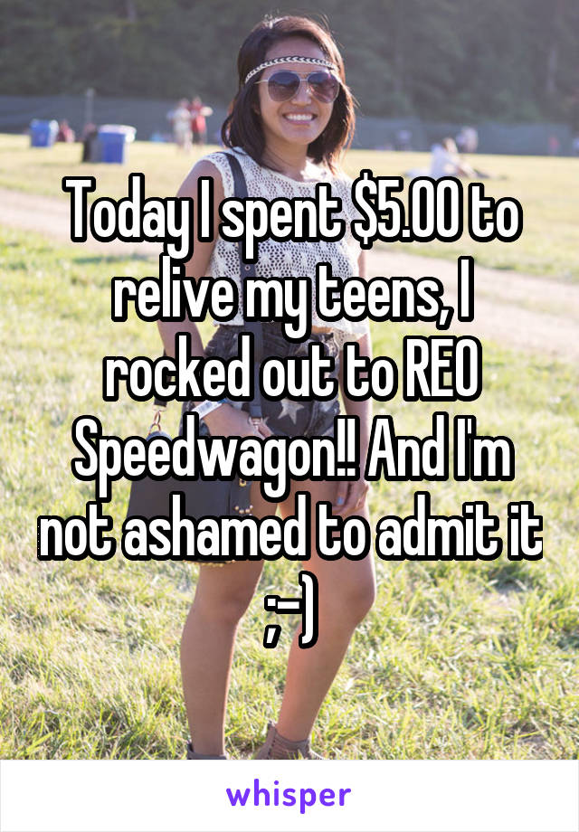 Today I spent $5.00 to relive my teens, I rocked out to REO Speedwagon!! And I'm not ashamed to admit it ;-)