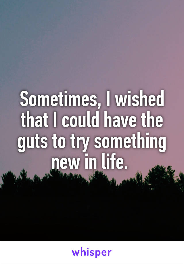 Sometimes, I wished that I could have the guts to try something new in life. 