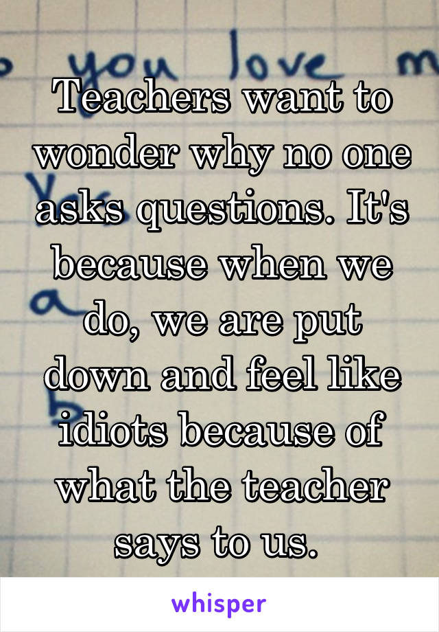 Teachers want to wonder why no one asks questions. It's because when we do, we are put down and feel like idiots because of what the teacher says to us. 