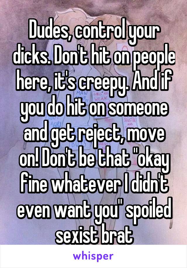 Dudes, control your dicks. Don't hit on people here, it's creepy. And if you do hit on someone and get reject, move on! Don't be that "okay fine whatever I didn't even want you" spoiled sexist brat