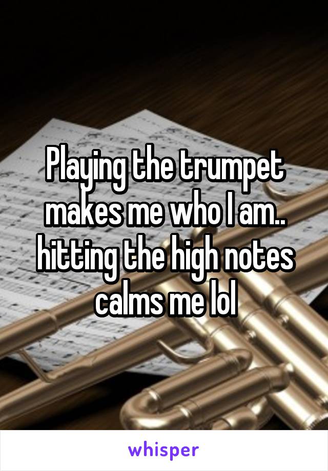 Playing the trumpet makes me who I am.. hitting the high notes calms me lol