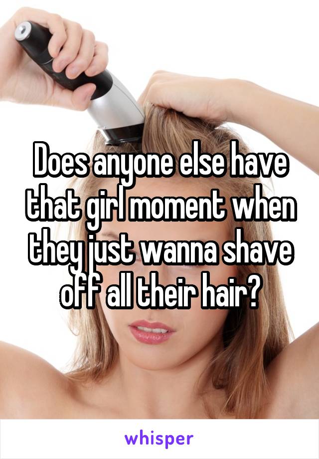 Does anyone else have that girl moment when they just wanna shave off all their hair?