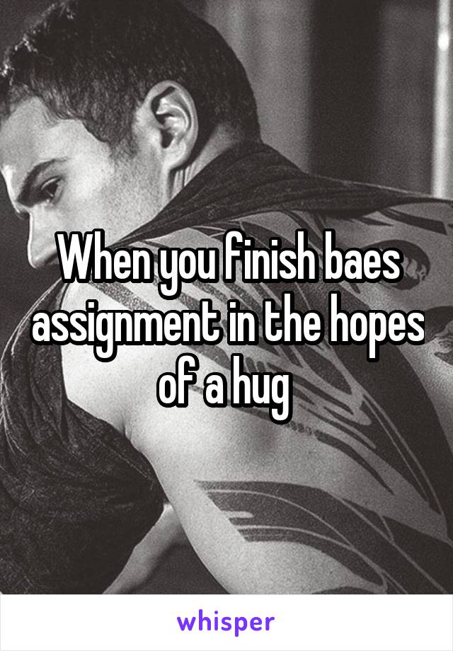 When you finish baes assignment in the hopes of a hug 