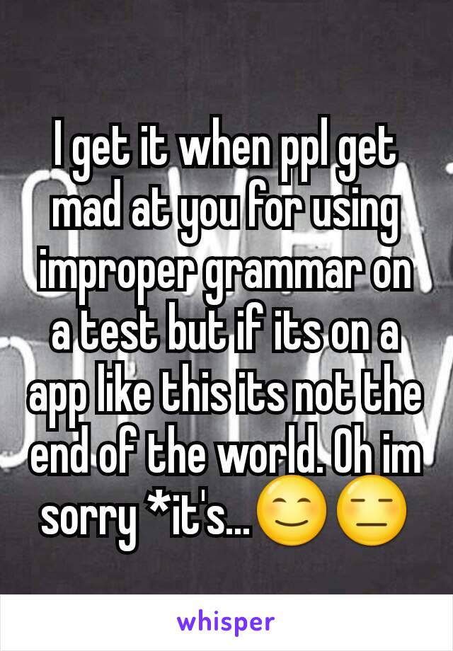 I get it when ppl get mad at you for using improper grammar on a test but if its on a app like this its not the end of the world. Oh im sorry *it's...😊😑