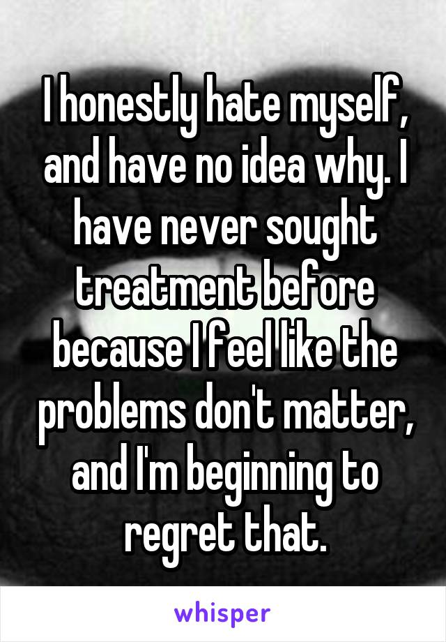 I honestly hate myself, and have no idea why. I have never sought treatment before because I feel like the problems don't matter, and I'm beginning to regret that.