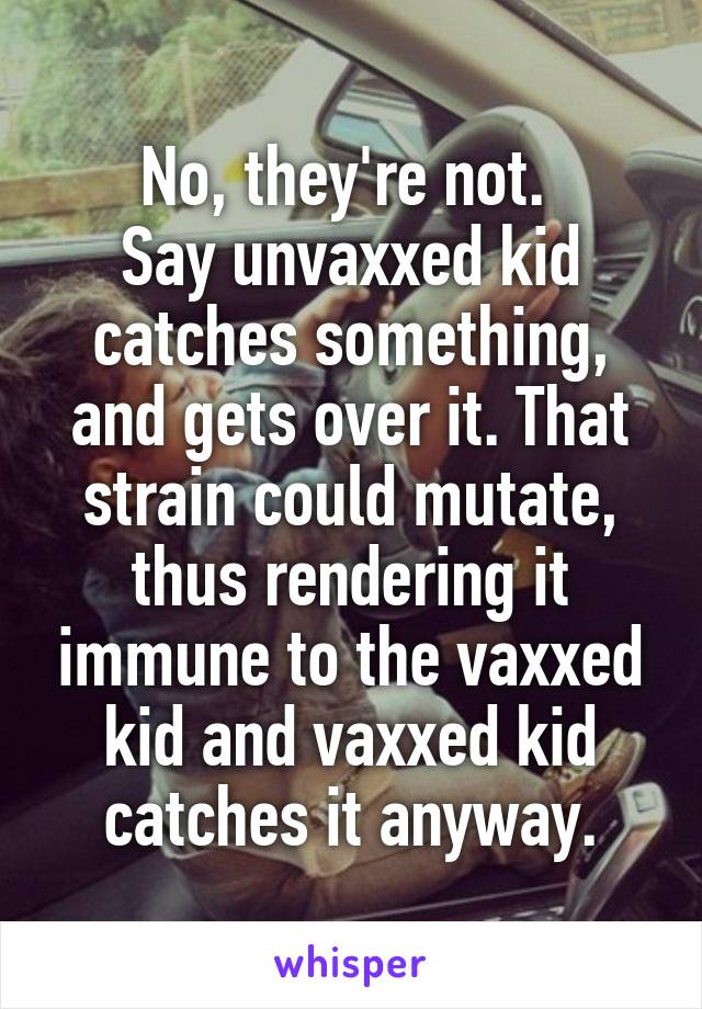 No, they're not. 
Say unvaxxed kid catches something, and gets over it. That strain could mutate, thus rendering it immune to the vaxxed kid and vaxxed kid catches it anyway.