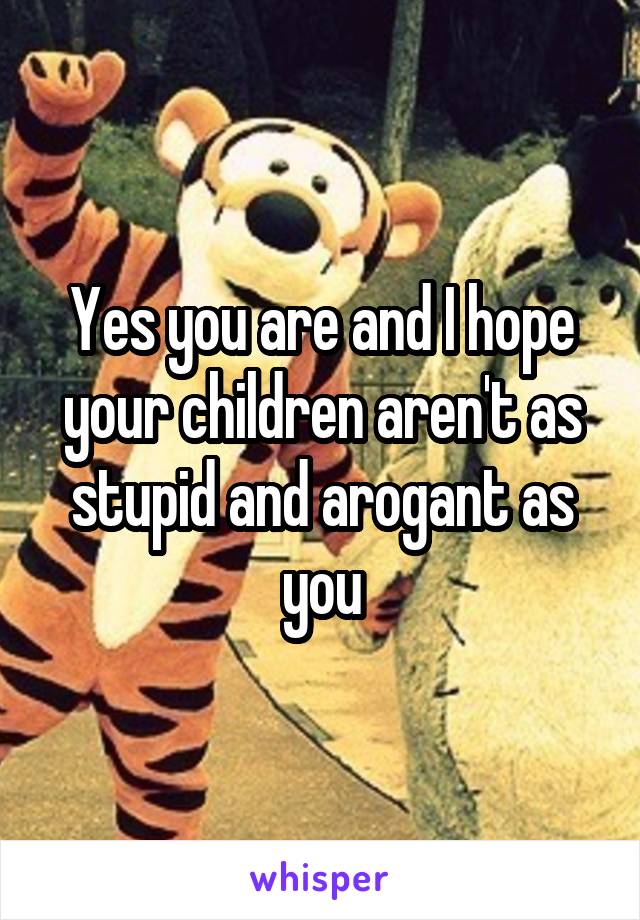 Yes you are and I hope your children aren't as stupid and arogant as you