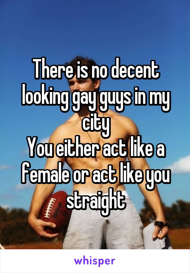 There is no decent looking gay guys in my city
You either act like a female or act like you straight