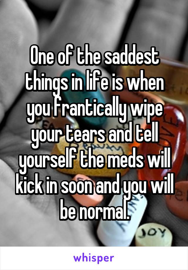 One of the saddest things in life is when you frantically wipe your tears and tell yourself the meds will kick in soon and you will be normal.