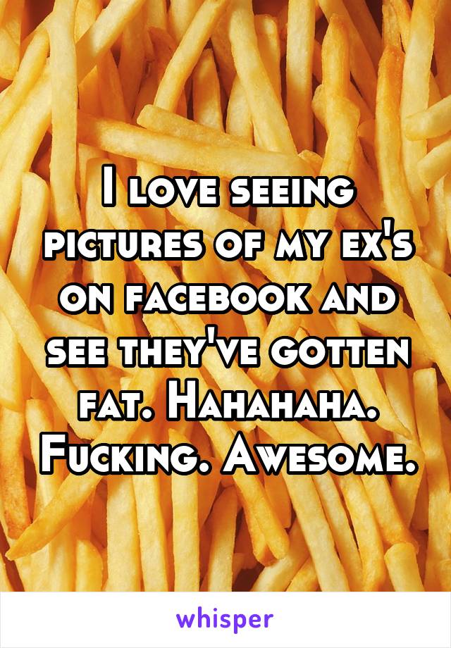 I love seeing pictures of my ex's on facebook and see they've gotten fat. Hahahaha. Fucking. Awesome.