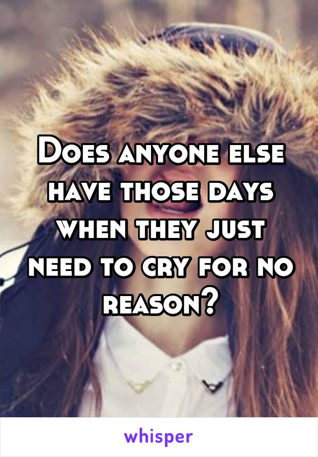 Does anyone else have those days when they just need to cry for no reason?