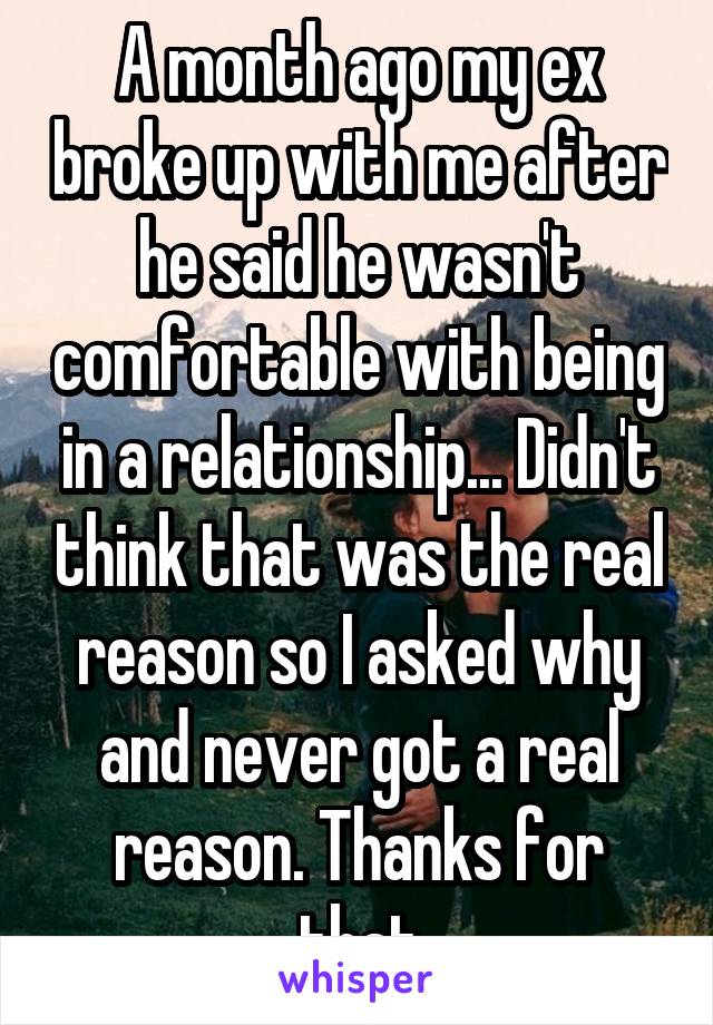 A month ago my ex broke up with me after he said he wasn't comfortable with being in a relationship... Didn't think that was the real reason so I asked why and never got a real reason. Thanks for that