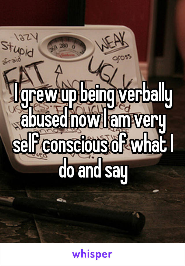 I grew up being verbally abused now I am very self conscious of what I do and say