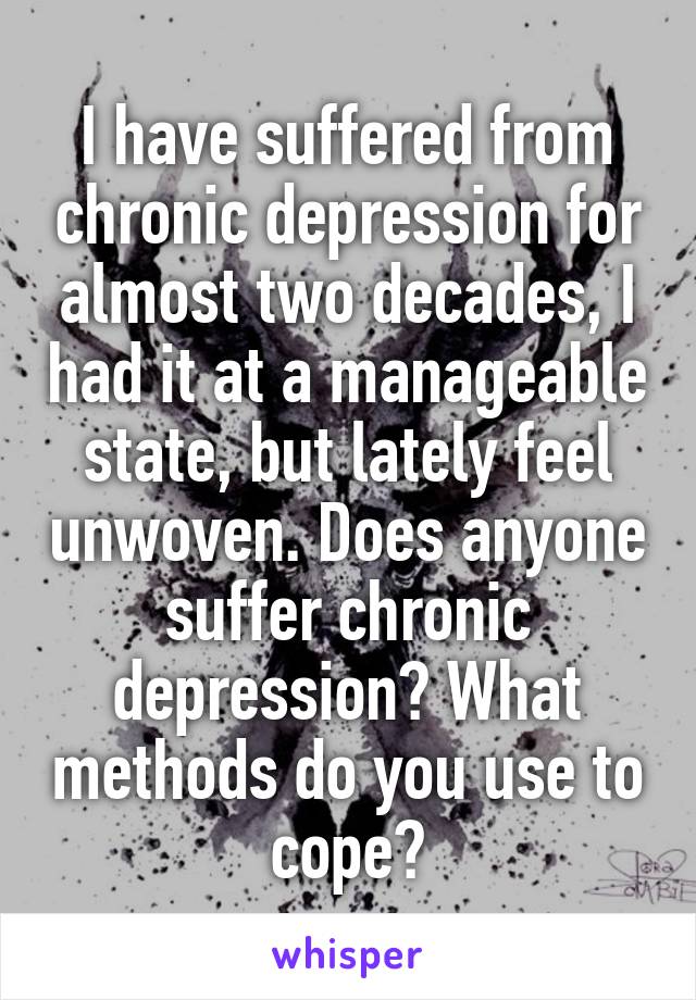 I have suffered from chronic depression for almost two decades, I had it at a manageable state, but lately feel unwoven. Does anyone suffer chronic depression? What methods do you use to cope?