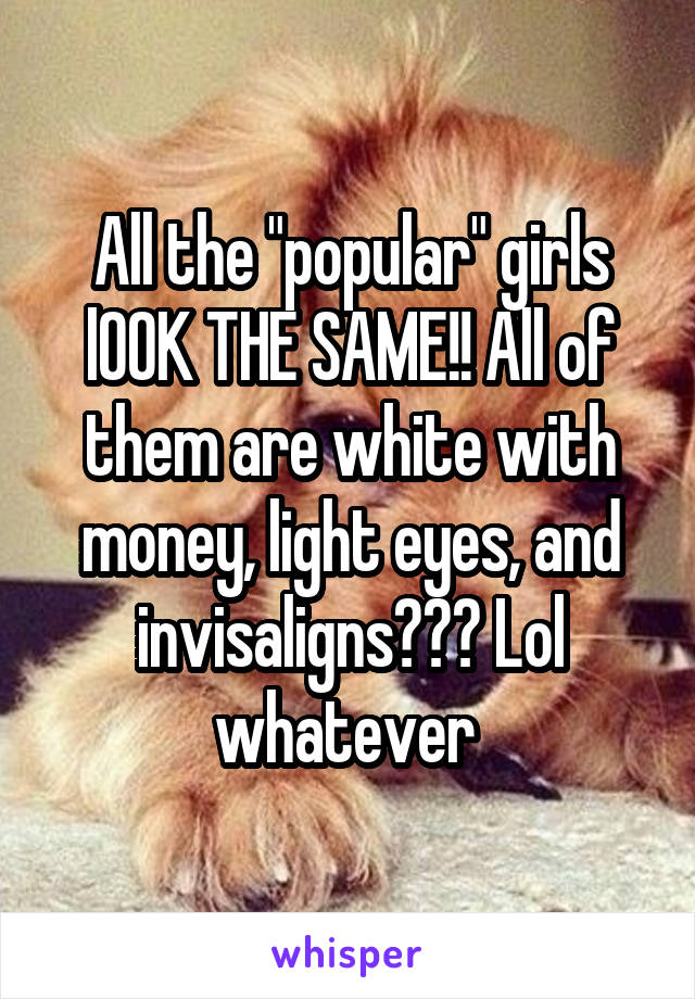 All the "popular" girls lOOK THE SAME!! All of them are white with money, light eyes, and invisaligns??? Lol whatever 