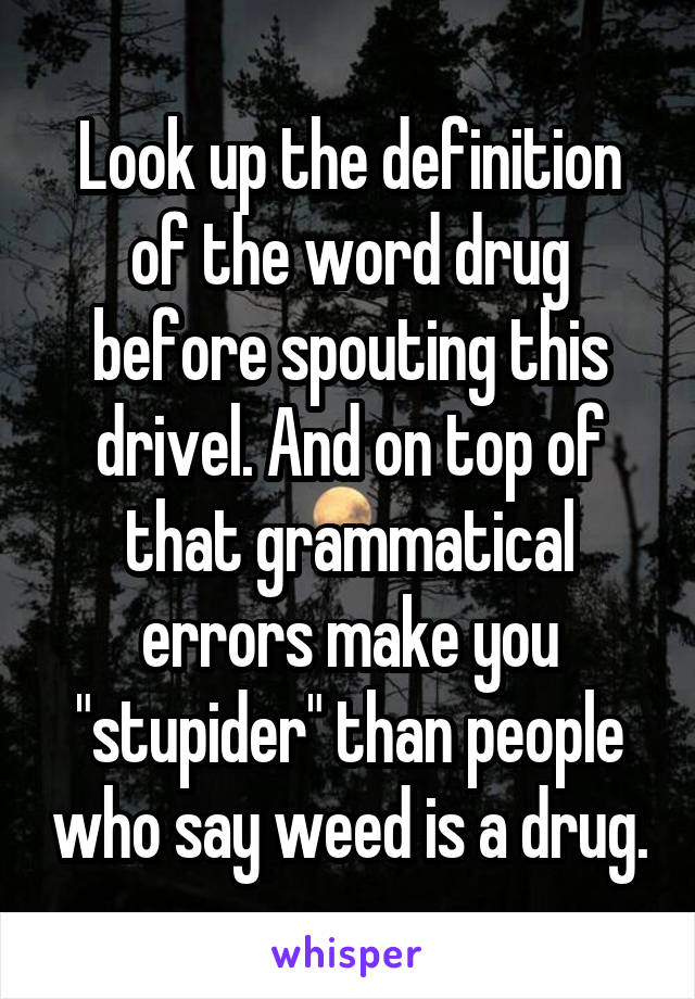 Look up the definition of the word drug before spouting this drivel. And on top of that grammatical errors make you "stupider" than people who say weed is a drug.