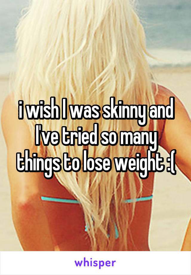 i wish I was skinny and I've tried so many things to lose weight :(