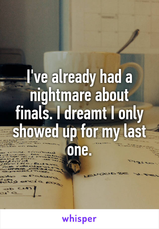 I've already had a nightmare about finals. I dreamt I only showed up for my last one.