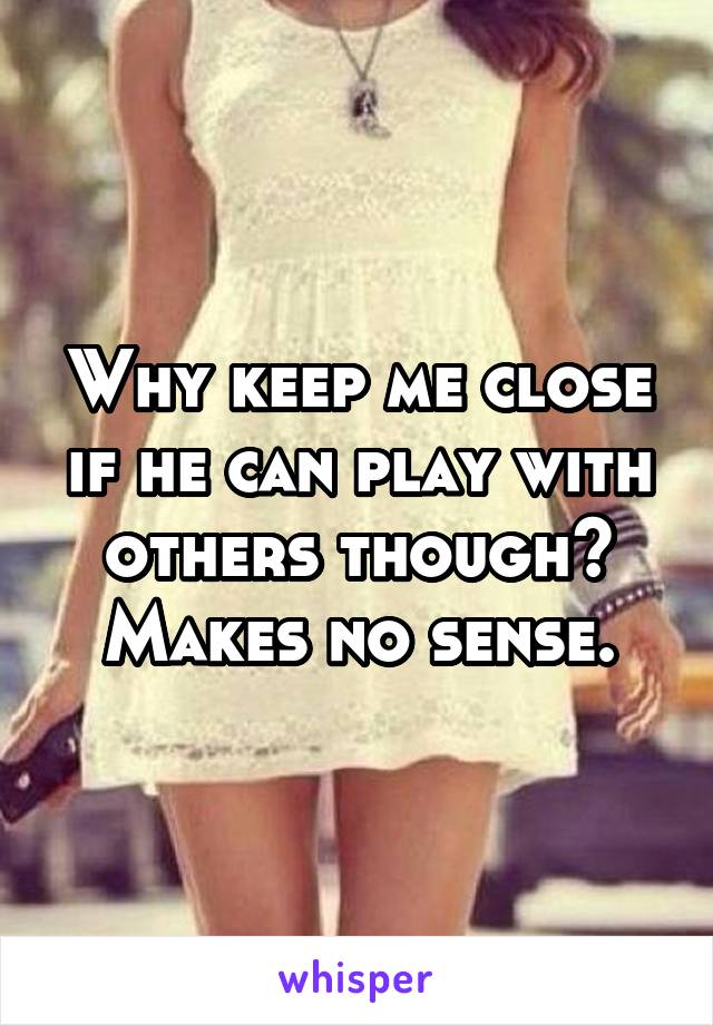 Why keep me close if he can play with others though? Makes no sense.