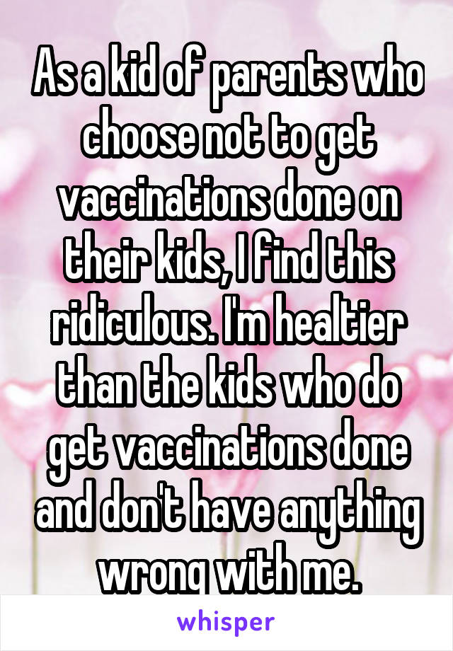 As a kid of parents who choose not to get vaccinations done on their kids, I find this ridiculous. I'm healtier than the kids who do get vaccinations done and don't have anything wrong with me.